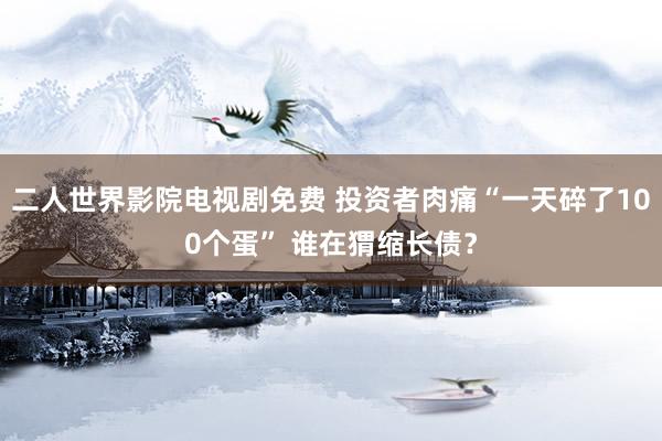二人世界影院电视剧免费 投资者肉痛“一天碎了100个蛋” 谁在猬缩长债？